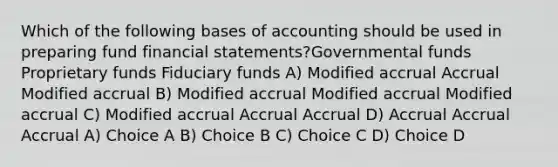 Which of the following bases of accounting should be used in preparing fund <a href='https://www.questionai.com/knowledge/kFBJaQCz4b-financial-statements' class='anchor-knowledge'>financial statements</a>?Governmental funds Proprietary funds Fiduciary funds A) Modified accrual Accrual Modified accrual B) Modified accrual Modified accrual Modified accrual C) Modified accrual Accrual Accrual D) Accrual Accrual Accrual A) Choice A B) Choice B C) Choice C D) Choice D