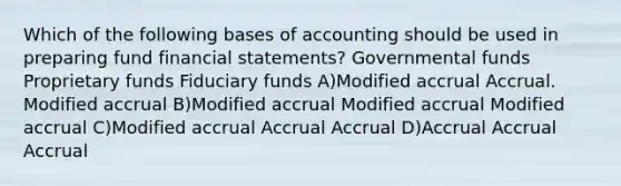 Which of the following bases of accounting should be used in preparing fund financial statements? Governmental funds Proprietary funds Fiduciary funds A)Modified accrual Accrual. Modified accrual B)Modified accrual Modified accrual Modified accrual C)Modified accrual Accrual Accrual D)Accrual Accrual Accrual