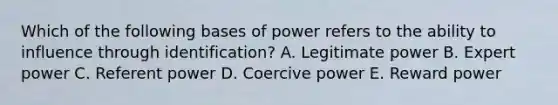 Which of the following bases of power refers to the ability to influence through identification? A. Legitimate power B. Expert power C. Referent power D. Coercive power E. Reward power