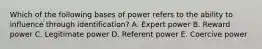 Which of the following bases of power refers to the ability to influence through identification? A. Expert power B. Reward power C. Legitimate power D. Referent power E. Coercive power