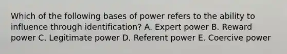 Which of the following bases of power refers to the ability to influence through identification? A. Expert power B. Reward power C. Legitimate power D. Referent power E. Coercive power