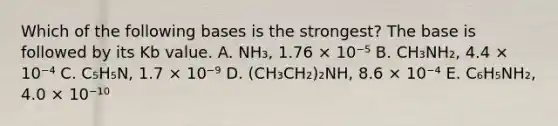 Which of the following bases is the strongest? The base is followed by its Kb value. A. NH₃, 1.76 × 10⁻⁵ B. CH₃NH₂, 4.4 × 10⁻⁴ C. C₅H₅N, 1.7 × 10⁻⁹ D. (CH₃CH₂)₂NH, 8.6 × 10⁻⁴ E. C₆H₅NH₂, 4.0 × 10⁻¹⁰