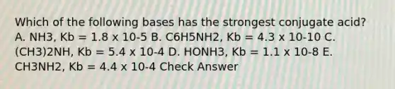 Which of the following bases has the strongest conjugate acid? A. NH3, Kb = 1.8 x 10-5 B. C6H5NH2, Kb = 4.3 x 10-10 C. (CH3)2NH, Kb = 5.4 x 10-4 D. HONH3, Kb = 1.1 x 10-8 E. CH3NH2, Kb = 4.4 x 10-4 Check Answer