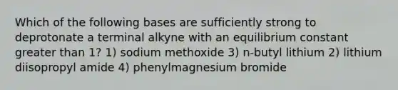 Which of the following bases are sufficiently strong to deprotonate a terminal alkyne with an equilibrium constant greater than 1? 1) sodium methoxide 3) n-butyl lithium 2) lithium diisopropyl amide 4) phenylmagnesium bromide