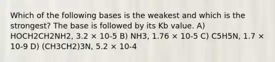 Which of the following bases is the weakest and which is the strongest? The base is followed by its Kb value. A) HOCH2CH2NH2, 3.2 × 10-5 B) NH3, 1.76 × 10-5 C) C5H5N, 1.7 × 10-9 D) (CH3CH2)3N, 5.2 × 10-4