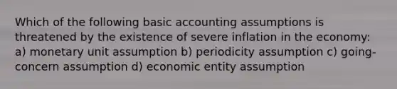 Which of the following basic accounting assumptions is threatened by the existence of severe inflation in the economy: a) monetary unit assumption b) periodicity assumption c) going-concern assumption d) economic entity assumption