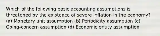 Which of the following basic accounting assumptions is threatened by the existence of severe inflation in the economy? (a) Monetary unit assumption (b) Periodicity assumption (c) Going-concern assumption (d) Economic entity assumption