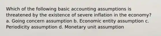 Which of the following basic accounting assumptions is threatened by the existence of severe inflation in the economy? a. Going concern assumption b. Economic entity assumption c. Periodicity assumption d. Monetary unit assumption