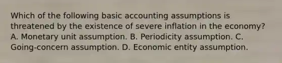 Which of the following basic accounting assumptions is threatened by the existence of severe inflation in the economy? A. Monetary unit assumption. B. Periodicity assumption. C. Going-concern assumption. D. Economic entity assumption.