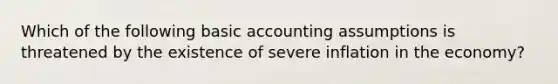 Which of the following basic accounting assumptions is threatened by the existence of severe inflation in the economy?