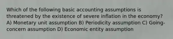 Which of the following basic accounting assumptions is threatened by the existence of severe inflation in the economy? A) Monetary unit assumption B) Periodicity assumption C) Going-concern assumption D) Economic entity assumption