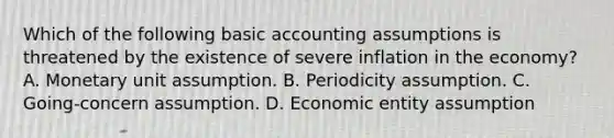 Which of the following basic accounting assumptions is threatened by the existence of severe inflation in the economy? A. Monetary unit assumption. B. Periodicity assumption. C. Going-concern assumption. D. Economic entity assumption