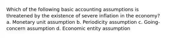 Which of the following basic accounting assumptions is threatened by the existence of severe inflation in the economy? a. Monetary unit assumption b. Periodicity assumption c. Going-concern assumption d. Economic entity assumption