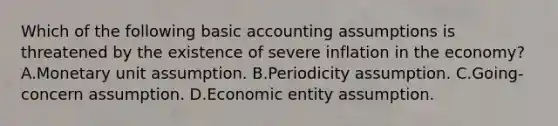 Which of the following basic accounting assumptions is threatened by the existence of severe inflation in the economy? A.Monetary unit assumption. B.Periodicity assumption. C.Going-concern assumption. D.Economic entity assumption.