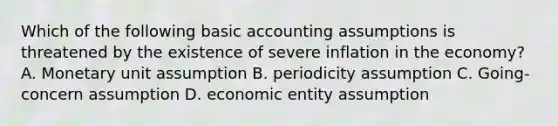 Which of the following basic accounting assumptions is threatened by the existence of severe inflation in the economy? A. Monetary unit assumption B. periodicity assumption C. Going-concern assumption D. economic entity assumption