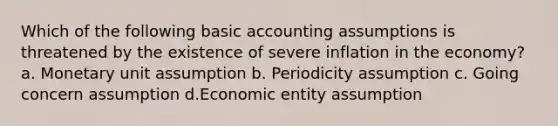 Which of the following basic accounting assumptions is threatened by the existence of severe inflation in the economy? a. Monetary unit assumption b. Periodicity assumption c. Going concern assumption d.Economic entity assumption