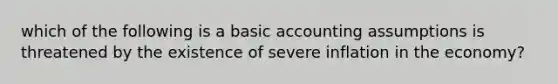 which of the following is a basic accounting assumptions is threatened by the existence of severe inflation in the economy?