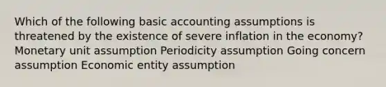 Which of the following basic accounting assumptions is threatened by the existence of severe inflation in the economy? Monetary unit assumption Periodicity assumption Going concern assumption Economic entity assumption