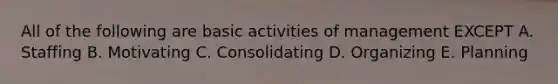 All of the following are basic activities of management EXCEPT A. Staffing B. Motivating C. Consolidating D. Organizing E. Planning