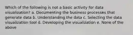 Which of the following is not a basic activity for data visualization? a. Documenting the business processes that generate data b. Understanding the data c. Selecting the data visualization tool d. Developing the visualization e. None of the above