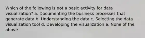 Which of the following is not a basic activity for data visualization? a. Documenting the business processes that generate data b. Understanding the data c. Selecting the data visualization tool d. Developing the visualization e. None of the above