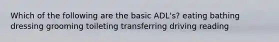 Which of the following are the basic ADL's? eating bathing dressing grooming toileting transferring driving reading