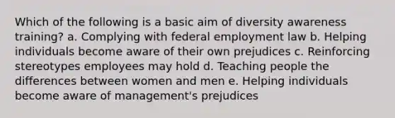 Which of the following is a basic aim of diversity awareness training? a. Complying with federal employment law b. Helping individuals become aware of their own prejudices c. Reinforcing stereotypes employees may hold d. Teaching people the differences between women and men e. Helping individuals become aware of management's prejudices