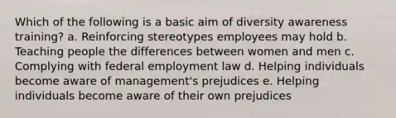 Which of the following is a basic aim of diversity awareness training? a. Reinforcing stereotypes employees may hold b. Teaching people the differences between women and men c. Complying with federal employment law d. Helping individuals become aware of management's prejudices e. Helping individuals become aware of their own prejudices