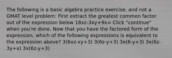 The following is a basic algebra practice exercise, and not a GMAT level problem: First extract the greatest common factor out of the expression below 18xz-3xy+9x= Click "continue" when you're done. Now that you have the factored form of the expression, which of the following expressions is equivalent to the expression above? 3(6xz-xy+3) 3(6z-y+3) 3x(6-y+3) 3x(6z-3y+x) 3x(6z-y+3)