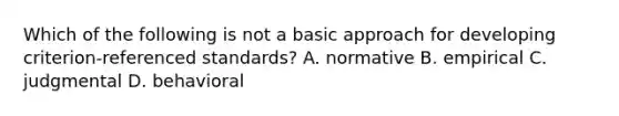 Which of the following is not a basic approach for developing criterion-referenced standards? A. normative B. empirical C. judgmental D. behavioral