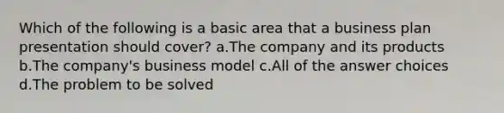 Which of the following is a basic area that a business plan presentation should cover? a.The company and its products b.The company's business model c.All of the answer choices d.The problem to be solved