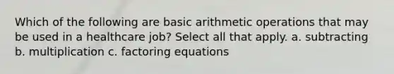 Which of the following are basic arithmetic operations that may be used in a healthcare job? Select all that apply. a. subtracting b. multiplication c. factoring equations