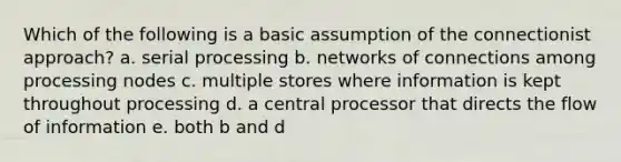 Which of the following is a basic assumption of the connectionist approach? a. serial processing b. networks of connections among processing nodes c. multiple stores where information is kept throughout processing d. a central processor that directs the flow of information e. both b and d