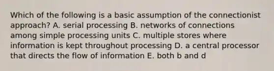 Which of the following is a basic assumption of the connectionist approach? A. serial processing B. networks of connections among simple processing units C. multiple stores where information is kept throughout processing D. a central processor that directs the flow of information E. both b and d