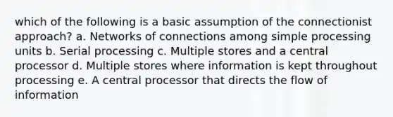 which of the following is a basic assumption of the connectionist approach? a. Networks of connections among simple processing units b. Serial processing c. Multiple stores and a central processor d. Multiple stores where information is kept throughout processing e. A central processor that directs the flow of information