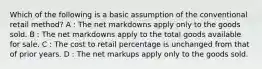 Which of the following is a basic assumption of the conventional retail method? A : The net markdowns apply only to the goods sold. B : The net markdowns apply to the total goods available for sale. C : The cost to retail percentage is unchanged from that of prior years. D : The net markups apply only to the goods sold.