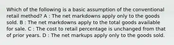 Which of the following is a basic assumption of the conventional retail method? A : The net markdowns apply only to the goods sold. B : The net markdowns apply to the total goods available for sale. C : The cost to retail percentage is unchanged from that of prior years. D : The net markups apply only to the goods sold.