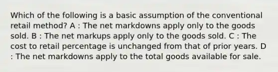 Which of the following is a basic assumption of the conventional retail method? A : The net markdowns apply only to the goods sold. B : The net markups apply only to the goods sold. C : The cost to retail percentage is unchanged from that of prior years. D : The net markdowns apply to the total goods available for sale.