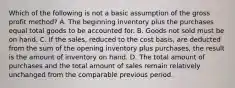 Which of the following is not a basic assumption of the gross profit method? A. The beginning inventory plus the purchases equal total goods to be accounted for. B. Goods not sold must be on hand. C. If the sales, reduced to the cost basis, are deducted from the sum of the opening inventory plus purchases, the result is the amount of inventory on hand. D. The total amount of purchases and the total amount of sales remain relatively unchanged from the comparable previous period.