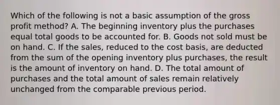 Which of the following is not a basic assumption of the gross profit method? A. The beginning inventory plus the purchases equal total goods to be accounted for. B. Goods not sold must be on hand. C. If the sales, reduced to the cost basis, are deducted from the sum of the opening inventory plus purchases, the result is the amount of inventory on hand. D. The total amount of purchases and the total amount of sales remain relatively unchanged from the comparable previous period.