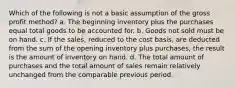 Which of the following is not a basic assumption of the gross profit method? a. The beginning inventory plus the purchases equal total goods to be accounted for. b. Goods not sold must be on hand. c. If the sales, reduced to the cost basis, are deducted from the sum of the opening inventory plus purchases, the result is the amount of inventory on hand. d. The total amount of purchases and the total amount of sales remain relatively unchanged from the comparable previous period.