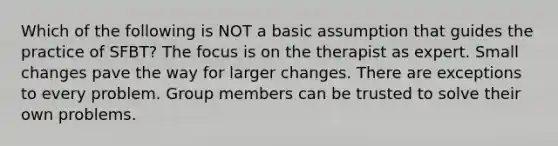 Which of the following is NOT a basic assumption that guides the practice of SFBT? The focus is on the therapist as expert. Small changes pave the way for larger changes. There are exceptions to every problem. Group members can be trusted to solve their own problems.