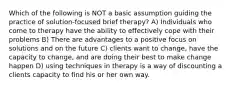 Which of the following is NOT a basic assumption guiding the practice of solution-focused brief therapy? A) Individuals who come to therapy have the ability to effectively cope with their problems B) There are advantages to a positive focus on solutions and on the future C) clients want to change, have the capacity to change, and are doing their best to make change happen D) using techniques in therapy is a way of discounting a clients capacity to find his or her own way.