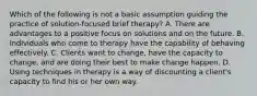 Which of the following is not a basic assumption guiding the practice of solution-focused brief therapy? A. There are advantages to a positive focus on solutions and on the future. B. Individuals who come to therapy have the capability of behaving effectively. C. Clients want to change, have the capacity to change, and are doing their best to make change happen. D. Using techniques in therapy is a way of discounting a client's capacity to find his or her own way.