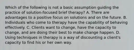 Which of the following is not a basic assumption guiding the practice of solution-focused brief therapy? A. There are advantages to a positive focus on solutions and on the future. B. Individuals who come to therapy have the capability of behaving effectively. C. Clients want to change, have the capacity to change, and are doing their best to make change happen. D. Using techniques in therapy is a way of discounting a client's capacity to find his or her own way.