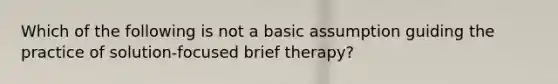 Which of the following is not a basic assumption guiding the practice of solution-focused brief therapy?