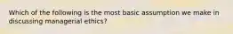 Which of the following is the most basic assumption we make in discussing managerial ethics?