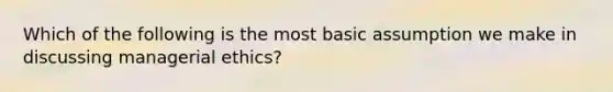 Which of the following is the most basic assumption we make in discussing managerial ethics?