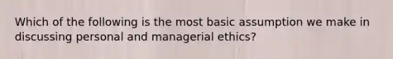 Which of the following is the most basic assumption we make in discussing personal and managerial ethics?