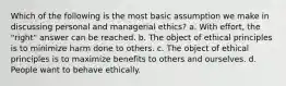 Which of the following is the most basic assumption we make in discussing personal and managerial ethics? a. With effort, the "right" answer can be reached. b. The object of ethical principles is to minimize harm done to others. c. The object of ethical principles is to maximize benefits to others and ourselves. d. People want to behave ethically.